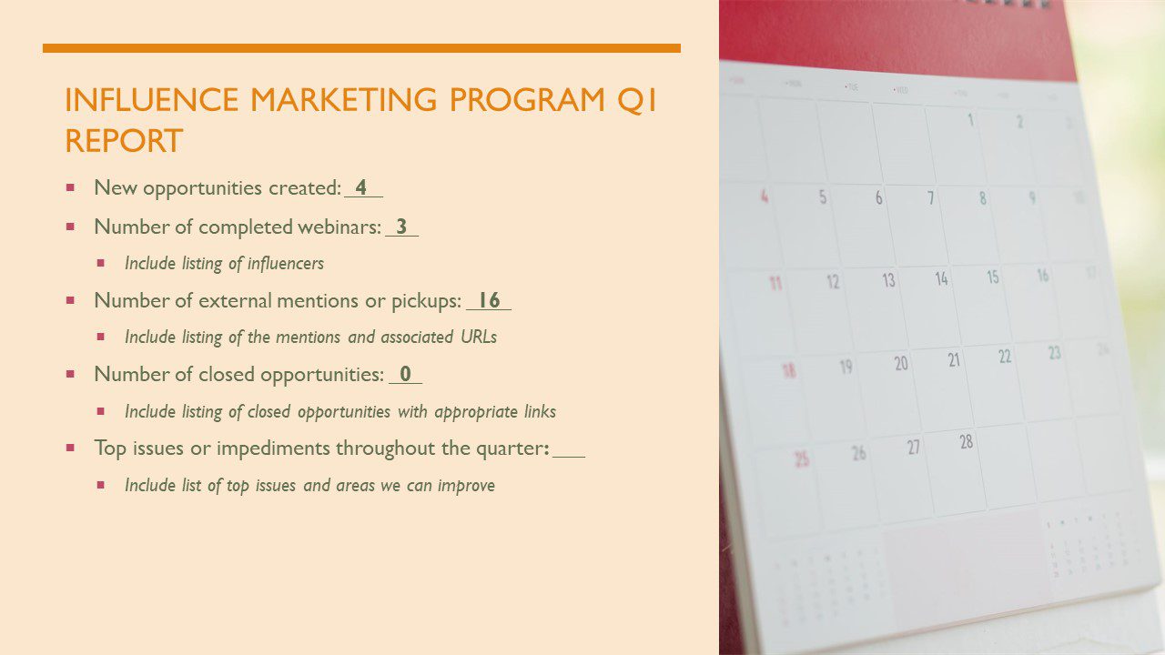 Sample "Influencer Marking Program Quarter 1 Report." Below the title are examples of things you want to keep track of (both quantitatively and qualitatively) in influencer marketing. 1). Amount of New Opportunities that were Created. 2). Number of completed webinars (including the list of influencers). 3). Number of external mentions or pickups (including listing of mentions and associated URLs. 4). Number of closed opportunities (and a list of the closed opportunities and appropriate links. 5). What were the top issues or impediments throughout the quarter (including a list of top issues and areas you can improve).